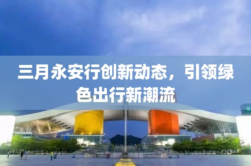 三月永安行創(chuàng)新動態(tài)，引領綠色出行新潮流