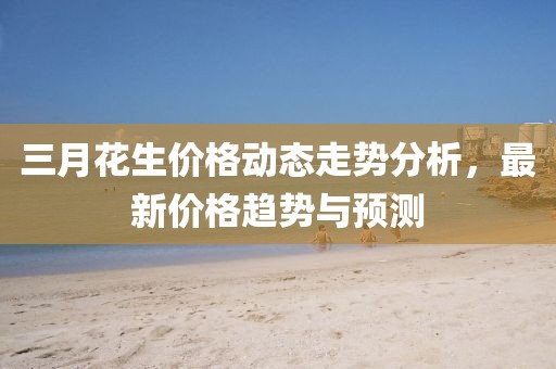 三月花生價(jià)格動(dòng)態(tài)走勢(shì)分析，最新價(jià)格趨勢(shì)與預(yù)測(cè)