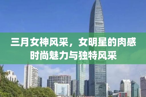 三月女神風(fēng)采，女明星的肉感時(shí)尚魅力與獨(dú)特風(fēng)采