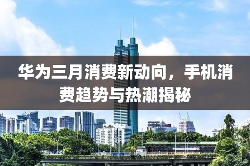 華為三月消費(fèi)新動(dòng)向，手機(jī)消費(fèi)趨勢(shì)與熱潮揭秘