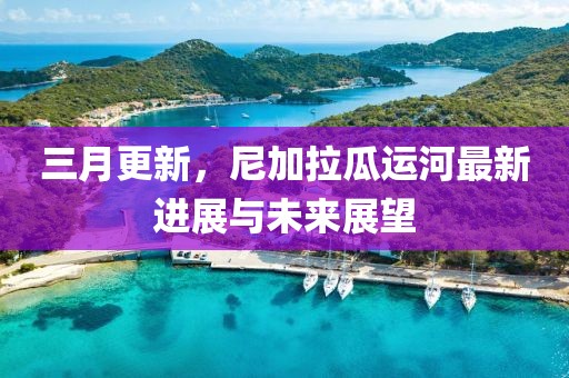 三月更新，尼加拉瓜運(yùn)河最新進(jìn)展與未來展望