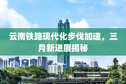 云南鐵路現(xiàn)代化步伐加速，三月新進(jìn)展揭秘