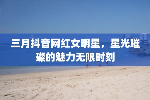 三月抖音網(wǎng)紅女明星，星光璀璨的魅力無限時刻