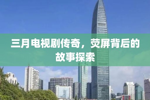 三月電視劇傳奇，熒屏背后的故事探索
