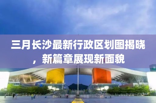三月長沙最新行政區(qū)劃圖揭曉，新篇章展現(xiàn)新面貌