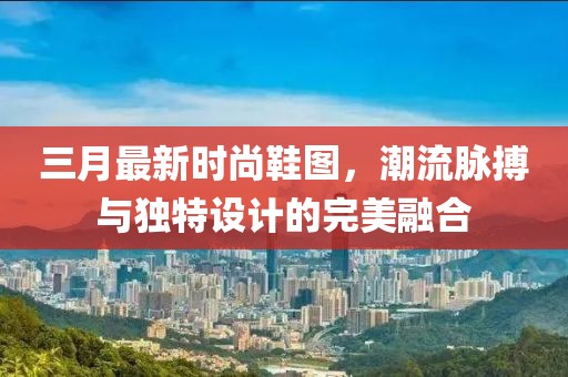 三月最新時(shí)尚鞋圖，潮流脈搏與獨(dú)特設(shè)計(jì)的完美融合