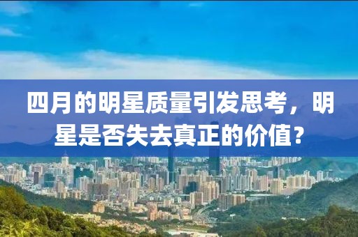 四月的明星質(zhì)量引發(fā)思考，明星是否失去真正的價(jià)值？