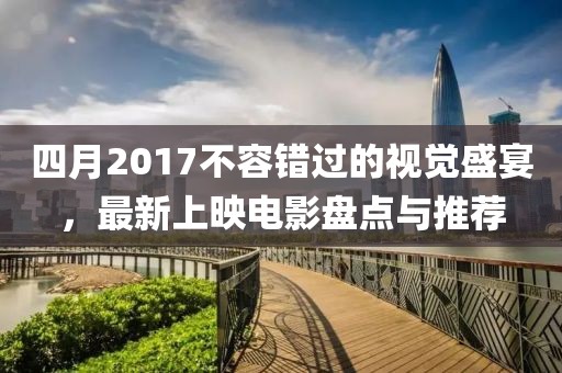 四月2017不容錯過的視覺盛宴，最新上映電影盤點與推薦