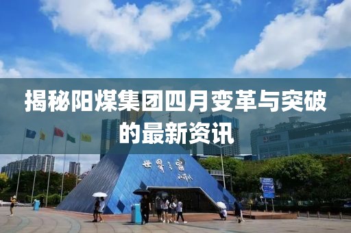 揭秘陽煤集團四月變革與突破的最新資訊