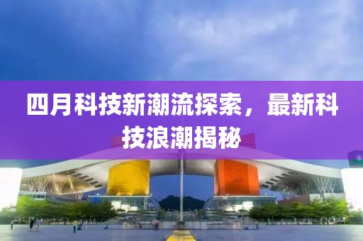 四月科技新潮流探索，最新科技浪潮揭秘
