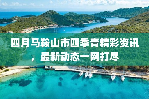 四月馬鞍山市四季青精彩資訊，最新動(dòng)態(tài)一網(wǎng)打盡