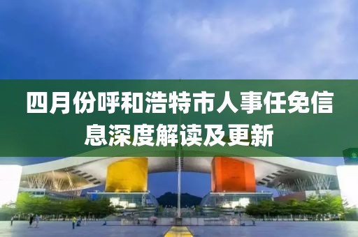 四月份呼和浩特市人事任免信息深度解讀及更新