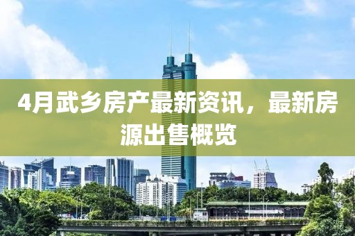 4月武鄉(xiāng)房產(chǎn)最新資訊，最新房源出售概覽