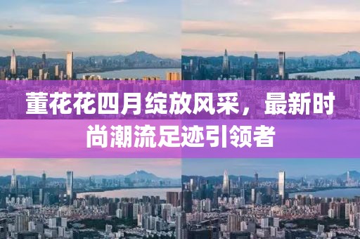 董花花四月綻放風(fēng)采，最新時(shí)尚潮流足跡引領(lǐng)者