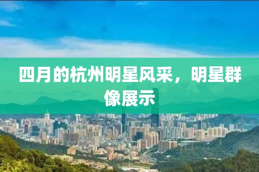 四月的杭州明星風采，明星群像展示
