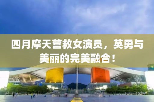 四月摩天營救女演員，英勇與美麗的完美融合！