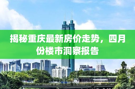 揭秘重慶最新房?jī)r(jià)走勢(shì)，四月份樓市洞察報(bào)告