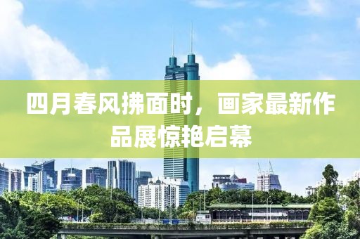 四月春風(fēng)拂面時(shí)，畫(huà)家最新作品展驚艷啟幕