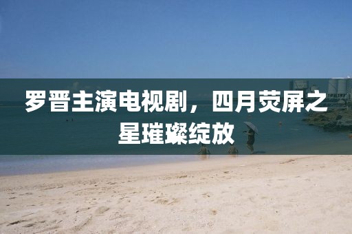 羅晉主演電視劇，四月熒屏之星璀璨綻放