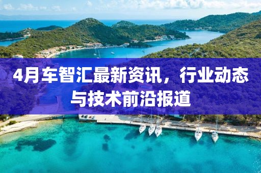 4月車智匯最新資訊，行業(yè)動態(tài)與技術(shù)前沿報道