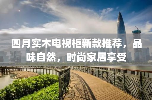 四月實木電視柜新款推薦，品味自然，時尚家居享受