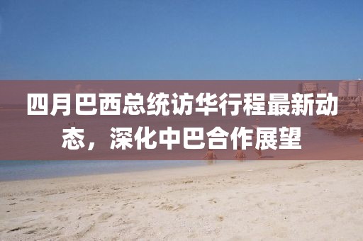 四月巴西總統(tǒng)訪華行程最新動(dòng)態(tài)，深化中巴合作展望