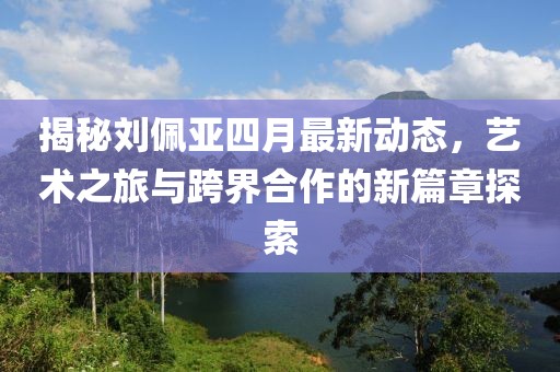 揭秘劉佩亞四月最新動態(tài)，藝術(shù)之旅與跨界合作的新篇章探索