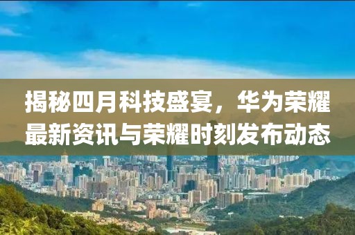 揭秘四月科技盛宴，華為榮耀最新資訊與榮耀時(shí)刻發(fā)布動(dòng)態(tài)