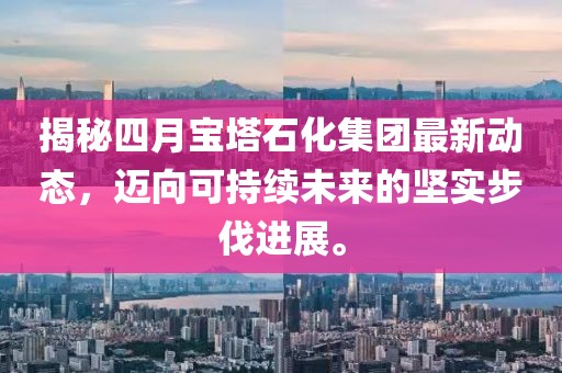 揭秘四月寶塔石化集團最新動態(tài)，邁向可持續(xù)未來的堅實步伐進展。