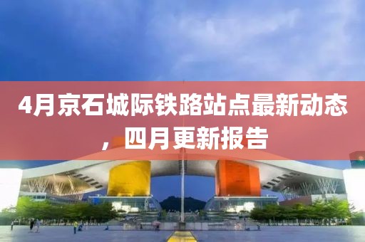 4月京石城際鐵路站點(diǎn)最新動(dòng)態(tài)，四月更新報(bào)告