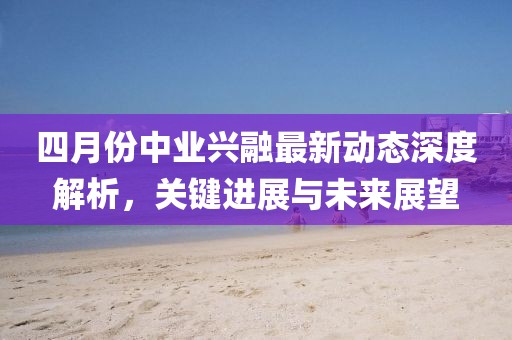 四月份中業(yè)興融最新動(dòng)態(tài)深度解析，關(guān)鍵進(jìn)展與未來(lái)展望