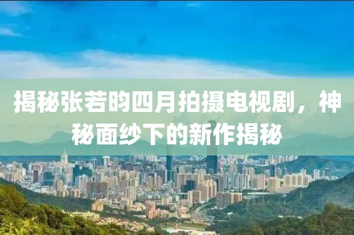 揭秘張若昀四月拍攝電視劇，神秘面紗下的新作揭秘