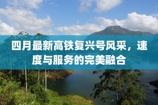 四月最新高鐵復(fù)興號(hào)風(fēng)采，速度與服務(wù)的完美融合