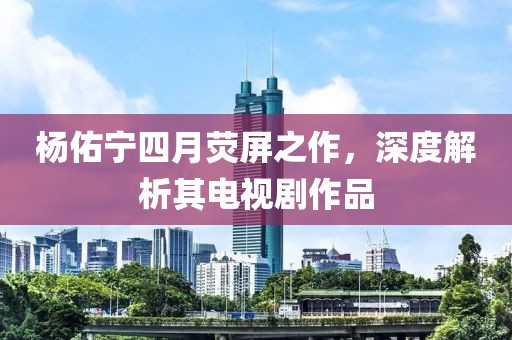 楊佑寧四月熒屏之作，深度解析其電視劇作品