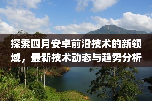 探索四月安卓前沿技術的新領域，最新技術動態(tài)與趨勢分析