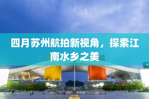 四月蘇州航拍新視角，探索江南水鄉(xiāng)之美
