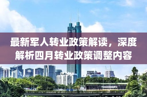 最新軍人轉(zhuǎn)業(yè)政策解讀，深度解析四月轉(zhuǎn)業(yè)政策調(diào)整內(nèi)容