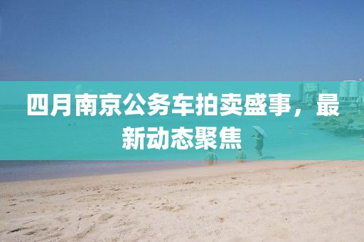 四月南京公務車拍賣盛事，最新動態(tài)聚焦
