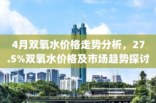 4月雙氧水價格走勢分析，27.5%雙氧水價格及市場趨勢探討