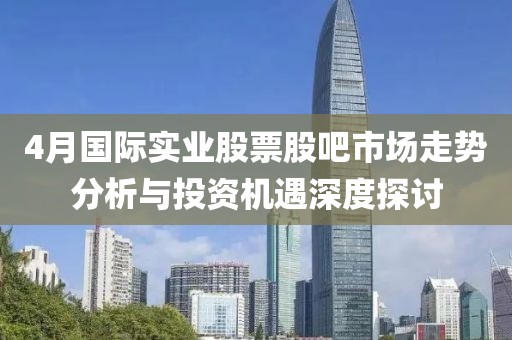 4月國際實業(yè)股票股吧市場走勢分析與投資機遇深度探討