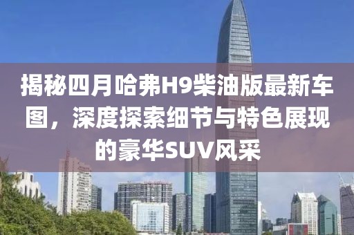 揭秘四月哈弗H9柴油版最新車圖，深度探索細(xì)節(jié)與特色展現(xiàn)的豪華SUV風(fēng)采