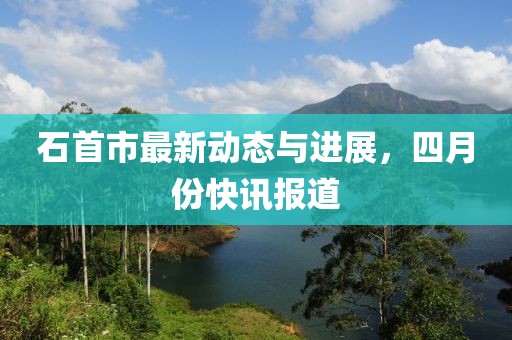 石首市最新動(dòng)態(tài)與進(jìn)展，四月份快訊報(bào)道