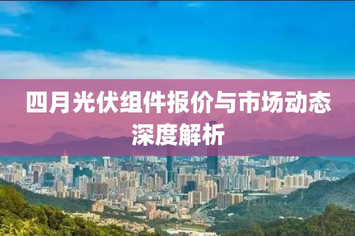 四月光伏組件報價與市場動態(tài)深度解析
