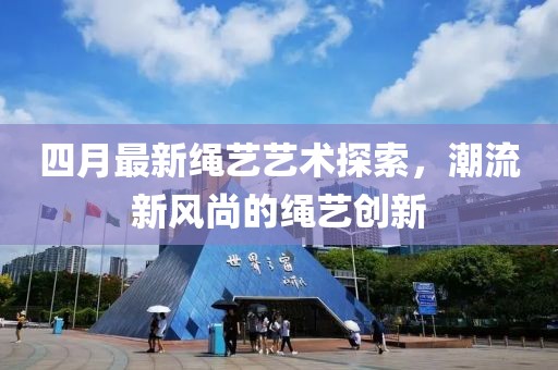 四月最新繩藝藝術(shù)探索，潮流新風尚的繩藝創(chuàng)新