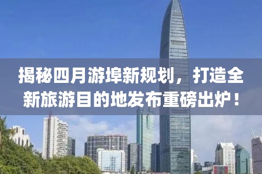 揭秘四月游埠新規(guī)劃，打造全新旅游目的地發(fā)布重磅出爐！