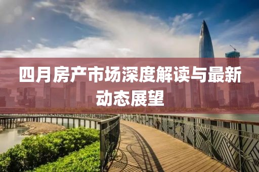 四月房產(chǎn)市場(chǎng)深度解讀與最新動(dòng)態(tài)展望