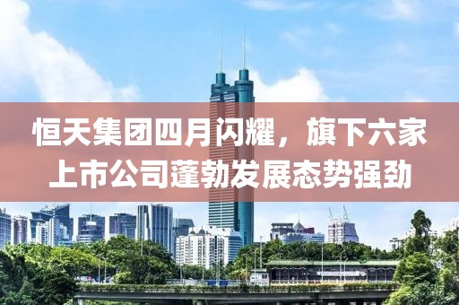 恒天集團(tuán)四月閃耀，旗下六家上市公司蓬勃發(fā)展態(tài)勢強(qiáng)勁