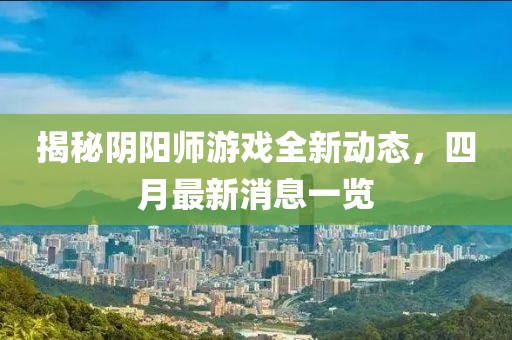 揭秘陰陽師游戲全新動(dòng)態(tài)，四月最新消息一覽