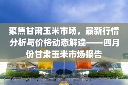 聚焦甘肅玉米市場(chǎng)，最新行情分析與價(jià)格動(dòng)態(tài)解讀——四月份甘肅玉米市場(chǎng)報(bào)告