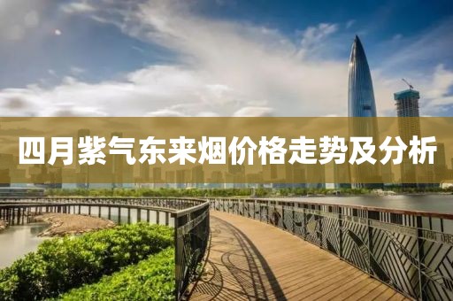 四月紫氣東來煙價格走勢及分析